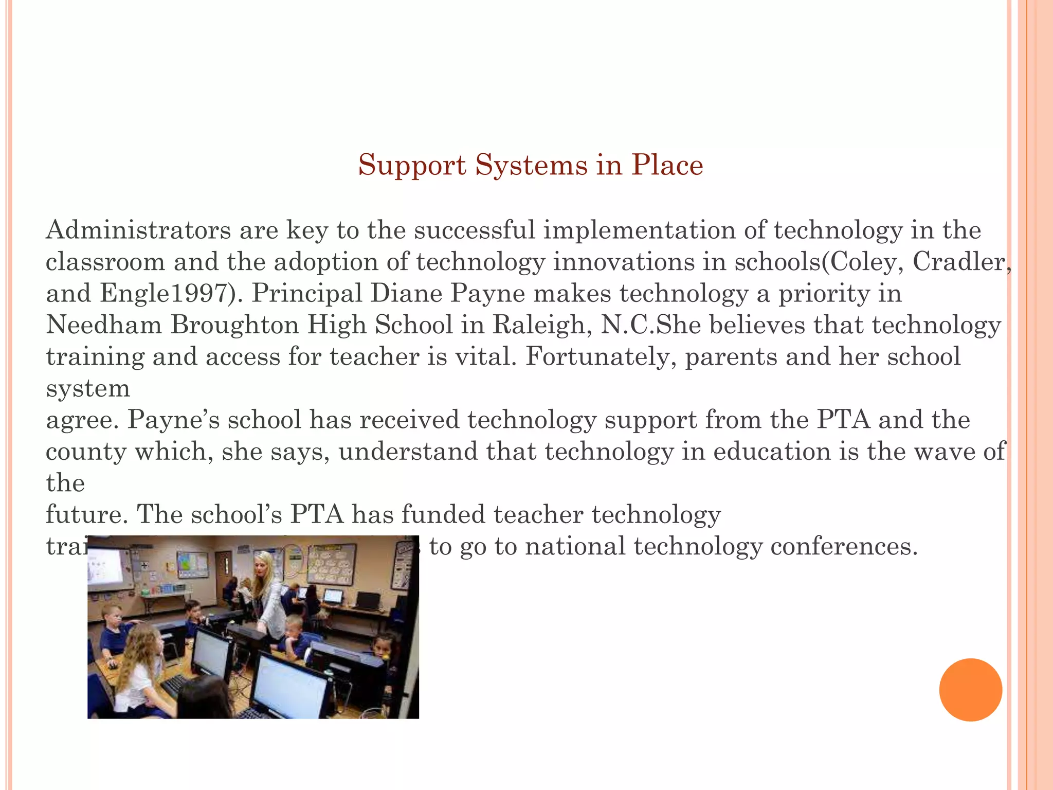Support Systems in Place
Administrators are key to the successful implementation of technology in the
classroom and the adoption of technology innovations in schools(Coley, Cradler,
and Engle1997). Principal Diane Payne makes technology a priority in
Needham Broughton High School in Raleigh, N.C.She believes that technology
training and access for teacher is vital. Fortunately, parents and her school
system
agree. Payne’s school has received technology support from the PTA and the
county which, she says, understand that technology in education is the wave of
the
future. The school’s PTA has funded teacher technology
training by paying for teachers to go to national technology conferences.

 