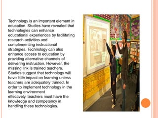 Technology is an important element in
education. Studies have revealed that
technologies can enhance
educational experiences by facilitating
research activities and
complementing instructional
strategies. Technology can also
enhance access to education by
providing alternative channels of
delivering instruction. However, the
missing link is trained teachers.
Studies suggest that technology will
have little impact on learning unless
teachers are adequately trained. In
order to implement technology in the
learning environment
effectively, teachers must have the
knowledge and competency in
handling these technologies.

 