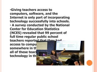 •Giving teachers access to
computers, software, and the
Internet is only part of incorporating
technology successfully into schools.
• A survey conducted by the National
Center for Education Statistics
(NCES) revealed that 99 percent of
full time regular public school
teachers reported that they had
access to computers or the Internet
somewhere in their schools . But not
all of these teachers were using the
technology in their classrooms.

 