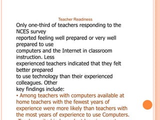 Teacher Readiness

Only one-third of teachers responding to the
NCES survey
reported feeling well prepared or very well
prepared to use
computers and the Internet in classroom
instruction. Less
experienced teachers indicated that they felt
better prepared
to use technology than their experienced
colleagues. Other
key findings include:
• Among teachers with computers available at
home teachers with the fewest years of
experience were more likely than teachers with
the most years of experience to use Computers.

 