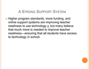 A STRONG SUPPORT SYSTEM


Higher program standards, more funding, and
online support systems are improving teacher
readiness to use technology y, but many believe
that much more is needed to improve teacher
readiness—ensuring that all students have access
to technology in school.

 