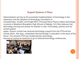 Support Systems in Place
Administrators are key to the successful implementation of technology in the
classroom and the adoption of technology innovations in
schools(Coley, Cradler, and Engle1997). Principal Diane Payne makes technology
a priority in Needham Broughton High School in Raleigh, N.C.She believes that
technology training and access for teacher is vital. Fortunately, parents and her
school system
agree. Payne’s school has received technology support from the PTA and the
county which, she says, understand that technology in education is the wave of the
future. The school’s PTA has funded teacher technology
training by paying for teachers to go to national technology conferences.

 