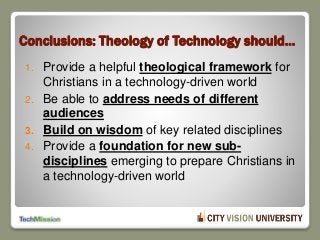 Conclusions: Theology of Technology should…
1. Provide a helpful theological framework for
Christians in a technology-driven world
2. Be able to address needs of different
audiences
3. Build on wisdom of key related disciplines
4. Provide a foundation for new sub-
disciplines emerging to prepare Christians in
a technology-driven world
 