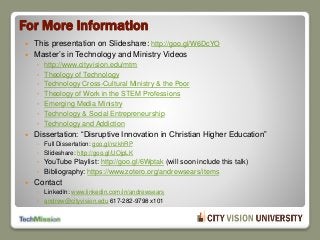 For More Information
 This presentation on Slideshare: http://goo.gl/W6DcYO
 Master’s in Technology and Ministry Videos
◦ http://www.cityvision.edu/mtm
◦ Theology of Technology
◦ Technology Cross-Cultural Ministry & the Poor
◦ Theology of Work in the STEM Professions
◦ Emerging Media Ministry
◦ Technology & Social Entrepreneurship
◦ Technology and Addiction
 Dissertation: “Disruptive Innovation in Christian Higher Education”
◦ Full Dissertation: goo.gl/nzkhRP
◦ Slideshare: http://goo.gl/UOjpLK
◦ YouTube Playlist: http://goo.gl/6Wptak (will soon include this talk)
◦ Bibliography: https://www.zotero.org/andrewsears/items
 Contact
◦ LinkedIn: www.linkedin.com/in/andrewsears
◦ andrew@cityvision.edu 617-282-9798 x101
 