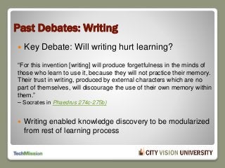 Past Debates: Writing
 Key Debate: Will writing hurt learning?
“For this invention [writing] will produce forgetfulness in the minds of
those who learn to use it, because they will not practice their memory.
Their trust in writing, produced by external characters which are no
part of themselves, will discourage the use of their own memory within
them.”
– Socrates in Phaedrus 274c-275b)
 Writing enabled knowledge discovery to be modularized
from rest of learning process
 