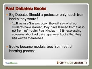 Past Debates: Books
 Big Debate: Should a professor only teach from
books they wrote?
◦ “…If we use Sasso’s book, theywill say what our
students have learned, they have learned from Sasso,
not from us” –John Paul Nicolas, 1588, expressing
concerns about not using grammer books that they
had written themselves
 Books became modularized from rest of
learning process
 