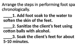 Arrange the steps in performing foot spa
chronologically.
____1. Add foot soak to the water to
soften the skin of the feet.
____2. Sanitize the client’s feet using
cotton balls with alcohol.
____3. Soak the client’s feet for about
5-10 minutes.
 