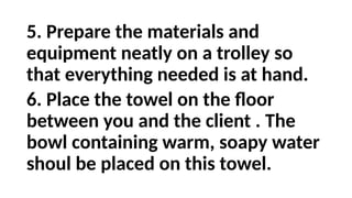 5. Prepare the materials and
equipment neatly on a trolley so
that everything needed is at hand.
6. Place the towel on the floor
between you and the client . The
bowl containing warm, soapy water
shoul be placed on this towel.
 