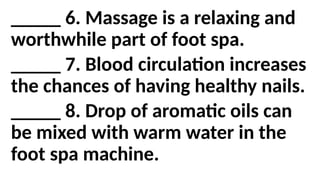 _____ 6. Massage is a relaxing and
worthwhile part of foot spa.
_____ 7. Blood circulation increases
the chances of having healthy nails.
_____ 8. Drop of aromatic oils can
be mixed with warm water in the
foot spa machine.
 