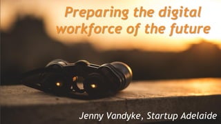 Preparing the digital workforce of the
future
Preparing the digital
workforce of the future
Jenny Vandyke, Startup Adelaide
 