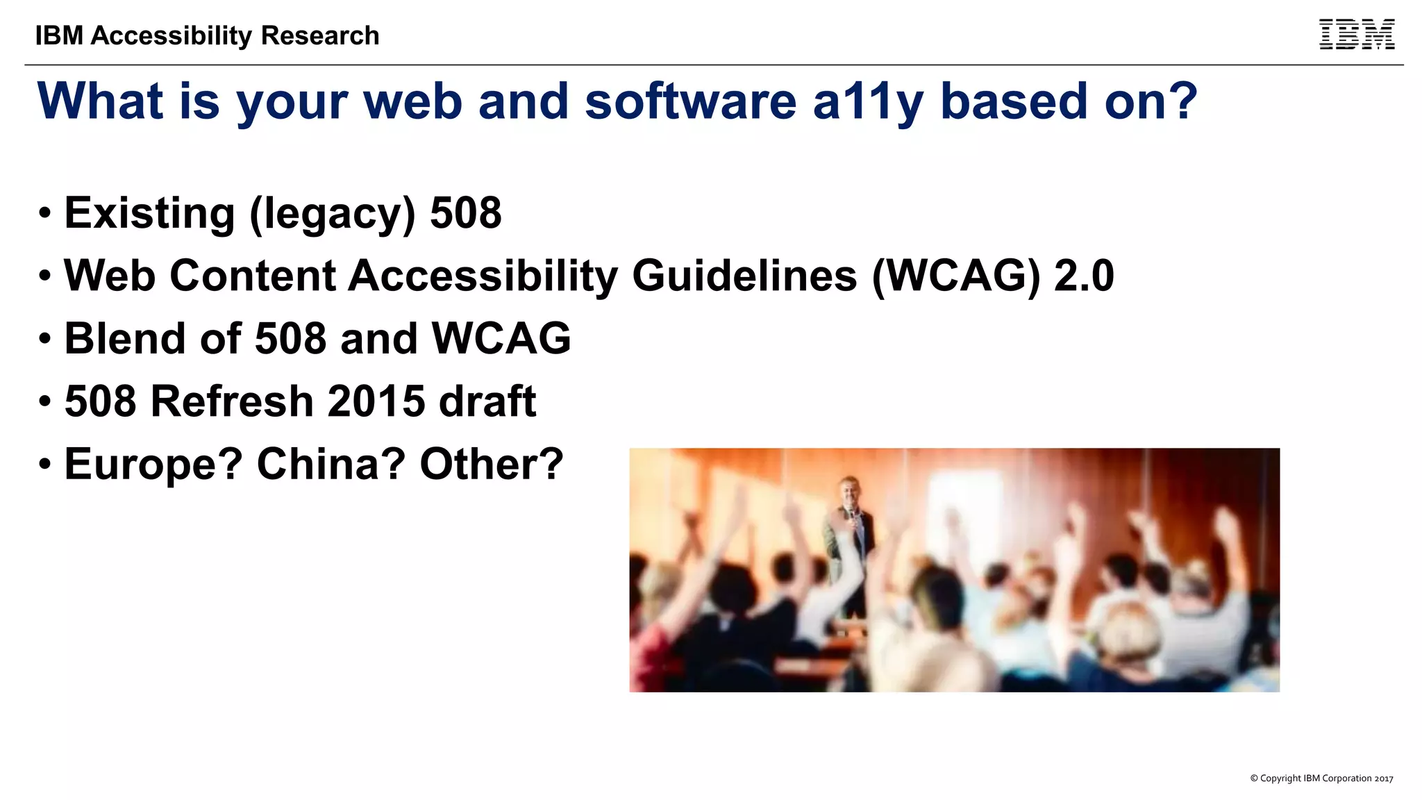 © Copyright IBM Corporation 2017
IBM Accessibility Research
What is your web and software a11y based on?
• Existing (legacy) 508
• Web Content Accessibility Guidelines (WCAG) 2.0
• Blend of 508 and WCAG
• 508 Refresh 2015 draft
• Europe? China? Other?
 