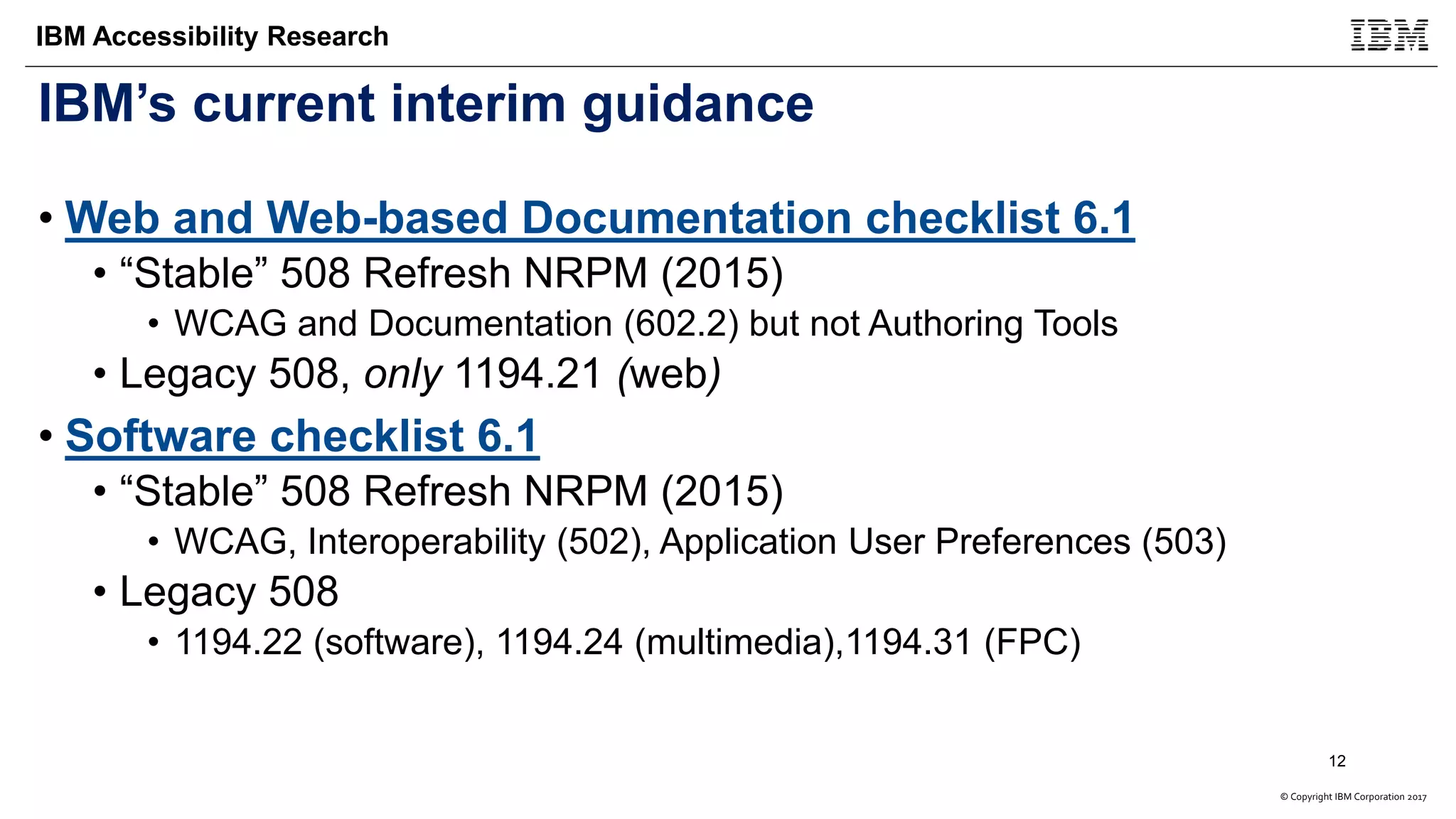 © Copyright IBM Corporation 2017
IBM Accessibility Research
IBM’s current interim guidance
• Web and Web-based Documentation checklist 6.1
• “Stable” 508 Refresh NRPM (2015)
• WCAG and Documentation (602.2) but not Authoring Tools
• Legacy 508, only 1194.21 (web)
• Software checklist 6.1
• “Stable” 508 Refresh NRPM (2015)
• WCAG, Interoperability (502), Application User Preferences (503)
• Legacy 508
• 1194.22 (software), 1194.24 (multimedia),1194.31 (FPC)
12
 