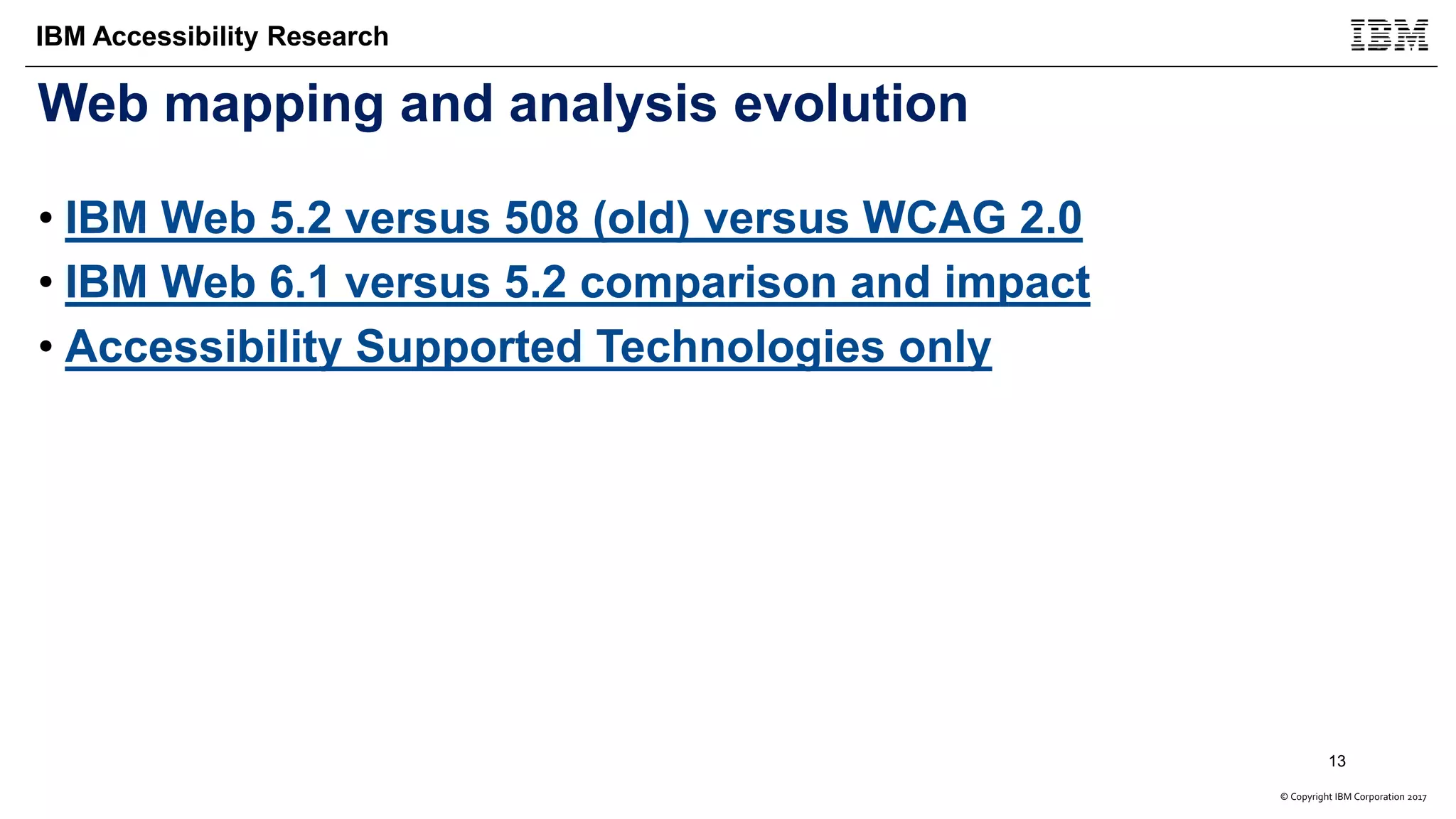 © Copyright IBM Corporation 2017
IBM Accessibility Research
Web mapping and analysis evolution
• IBM Web 5.2 versus 508 (old) versus WCAG 2.0
• IBM Web 6.1 versus 5.2 comparison and impact
• Accessibility Supported Technologies only
13
 
