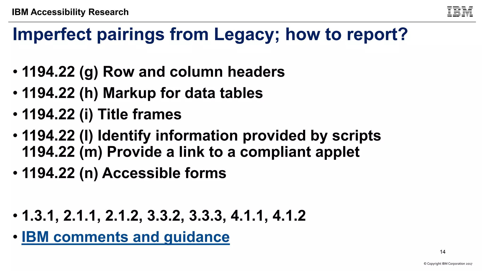 © Copyright IBM Corporation 2017
IBM Accessibility Research
Imperfect pairings from Legacy; how to report?
• 1194.22 (g) Row and column headers
• 1194.22 (h) Markup for data tables
• 1194.22 (i) Title frames
• 1194.22 (l) Identify information provided by scripts
1194.22 (m) Provide a link to a compliant applet
• 1194.22 (n) Accessible forms
• 1.3.1, 2.1.1, 2.1.2, 3.3.2, 3.3.3, 4.1.1, 4.1.2
• IBM comments and guidance
14
 