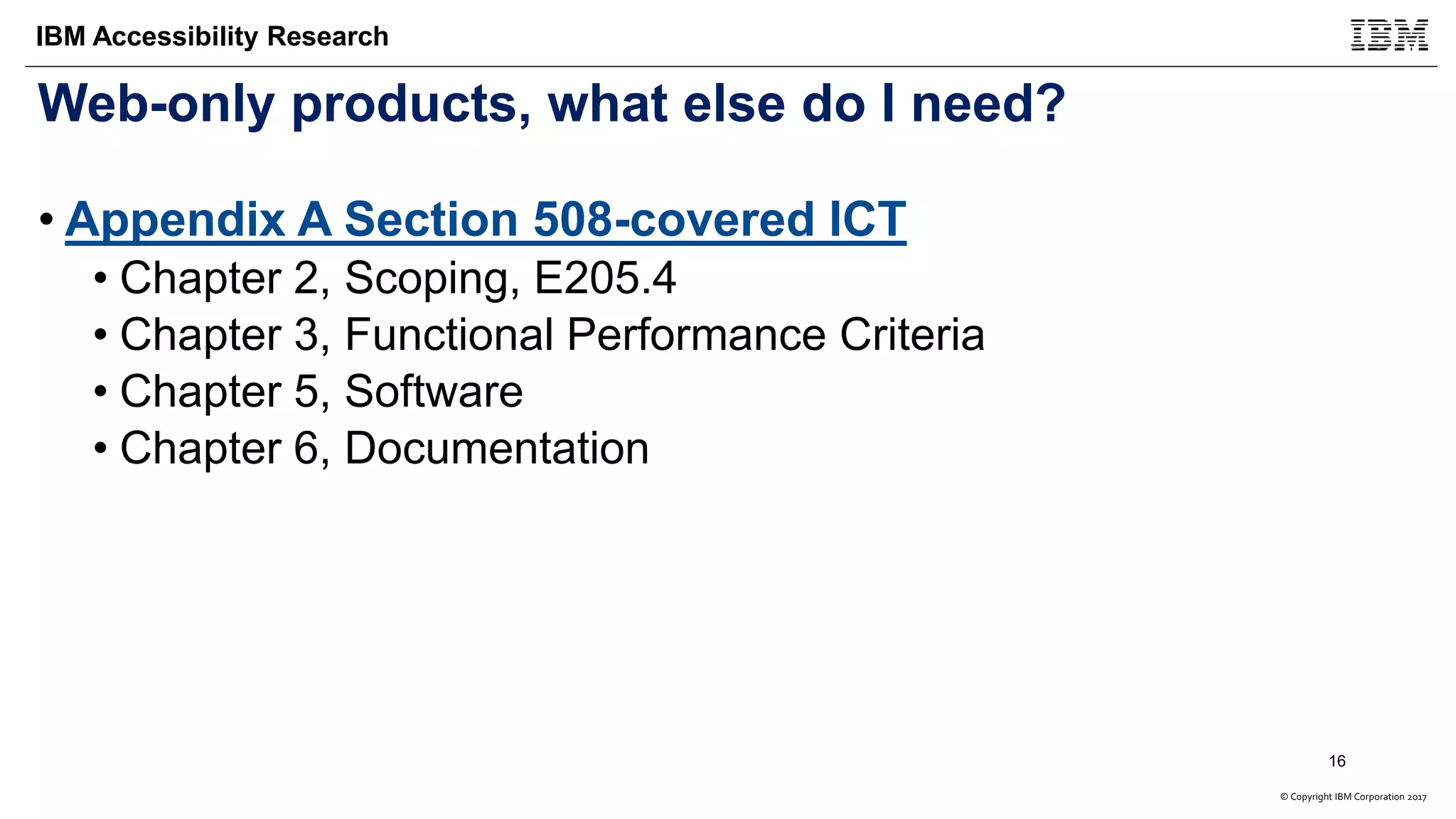 © Copyright IBM Corporation 2017
IBM Accessibility Research
Web-only products, what else do I need?
• Appendix A Section 508-covered ICT
• Chapter 2, Scoping, E205.4
• Chapter 3, Functional Performance Criteria
• Chapter 5, Software
• Chapter 6, Documentation
16
 