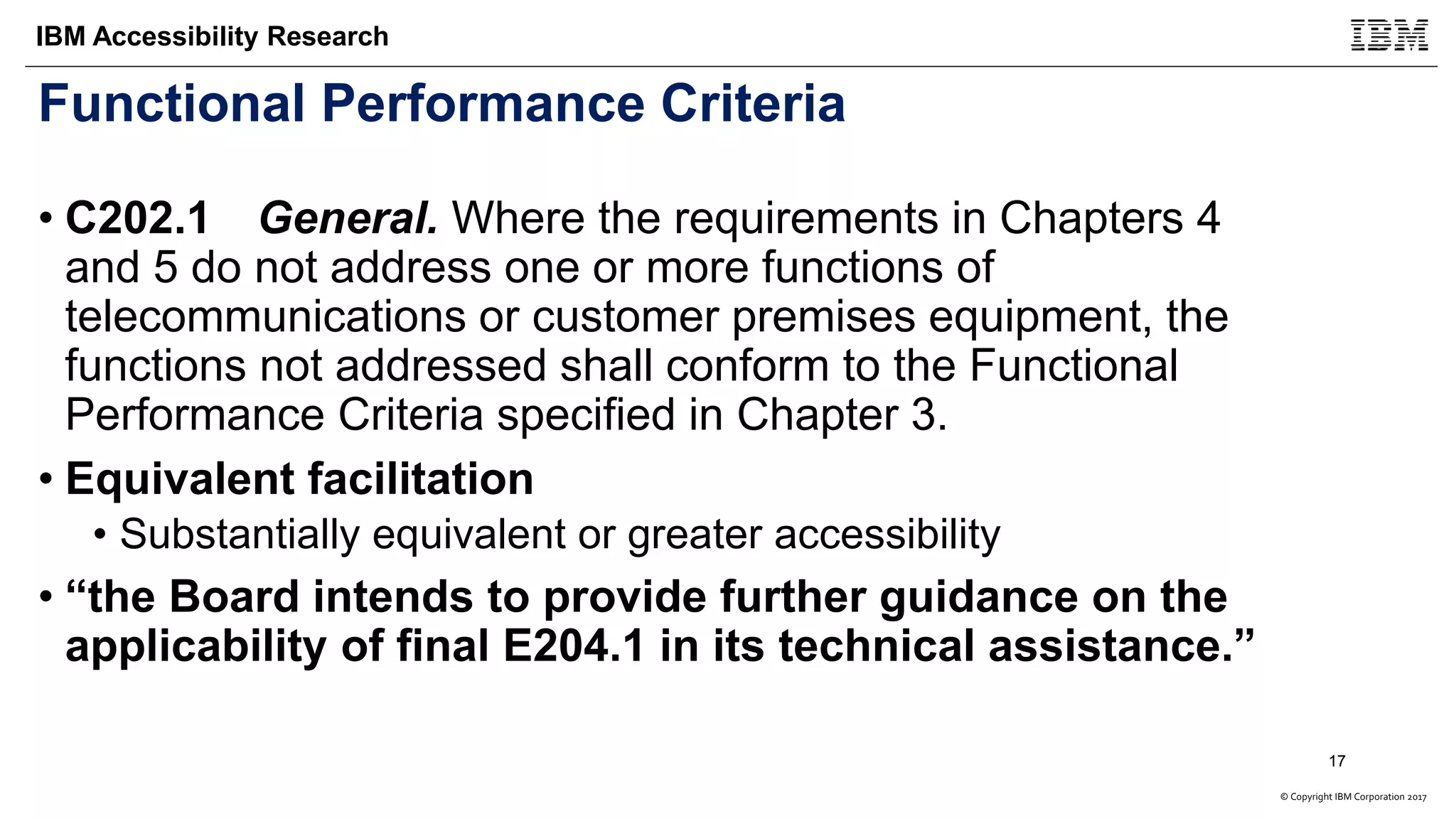 © Copyright IBM Corporation 2017
IBM Accessibility Research
Functional Performance Criteria
• C202.1 General. Where the requirements in Chapters 4
and 5 do not address one or more functions of
telecommunications or customer premises equipment, the
functions not addressed shall conform to the Functional
Performance Criteria specified in Chapter 3.
• Equivalent facilitation
• Substantially equivalent or greater accessibility
• “the Board intends to provide further guidance on the
applicability of final E204.1 in its technical assistance.”
17
 