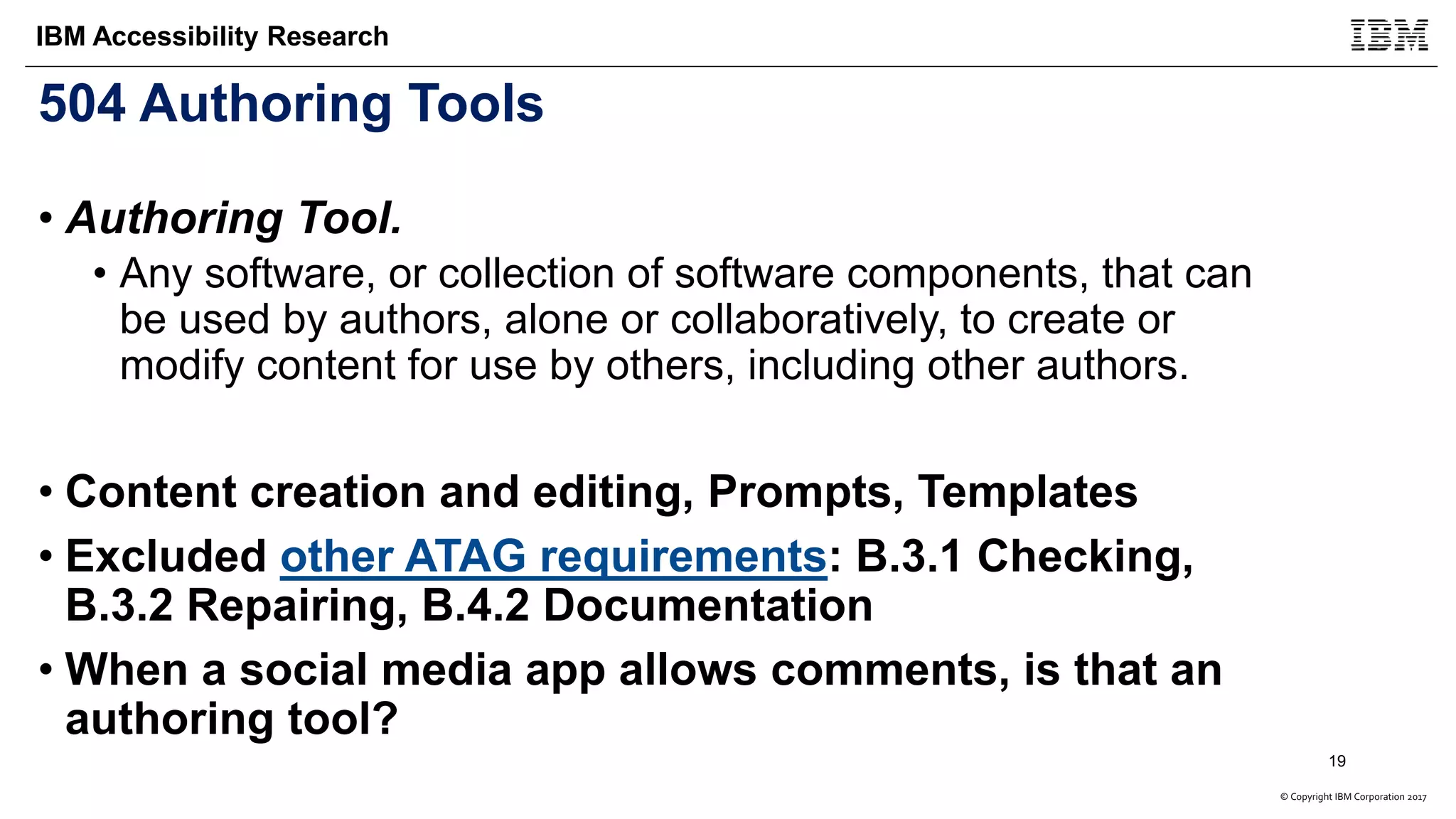 © Copyright IBM Corporation 2017
IBM Accessibility Research
504 Authoring Tools
• Authoring Tool.
• Any software, or collection of software components, that can
be used by authors, alone or collaboratively, to create or
modify content for use by others, including other authors.
• Content creation and editing, Prompts, Templates
• Excluded other ATAG requirements: B.3.1 Checking,
B.3.2 Repairing, B.4.2 Documentation
• When a social media app allows comments, is that an
authoring tool?
19
 