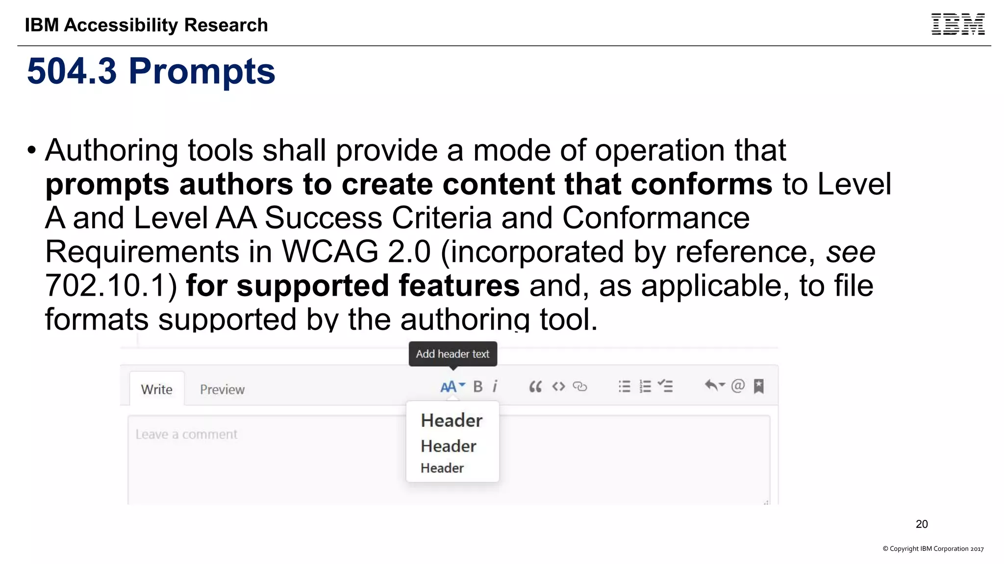 © Copyright IBM Corporation 2017
IBM Accessibility Research
504.3 Prompts
• Authoring tools shall provide a mode of operation that
prompts authors to create content that conforms to Level
A and Level AA Success Criteria and Conformance
Requirements in WCAG 2.0 (incorporated by reference, see
702.10.1) for supported features and, as applicable, to file
formats supported by the authoring tool.
20
 