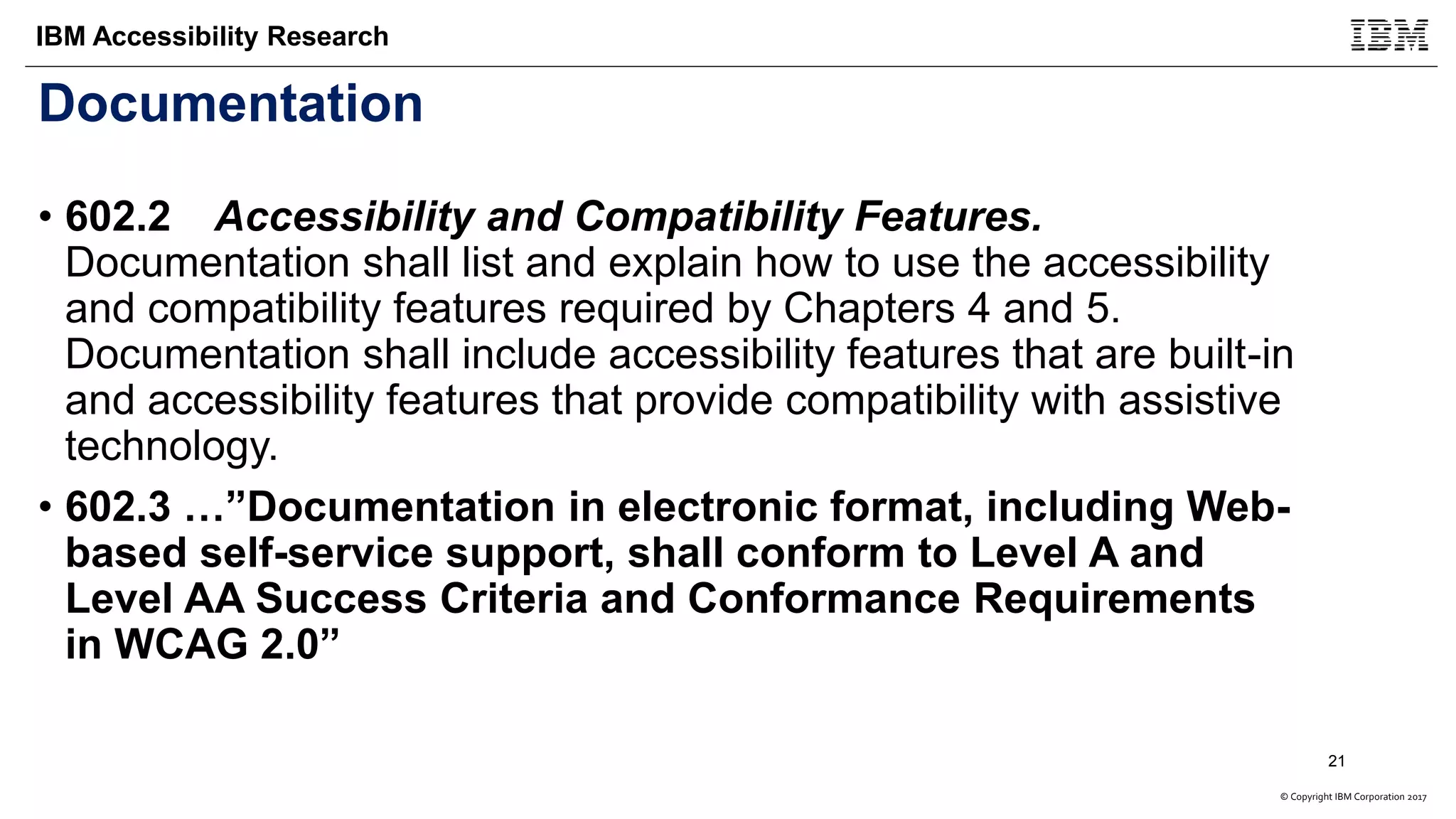 © Copyright IBM Corporation 2017
IBM Accessibility Research
Documentation
• 602.2 Accessibility and Compatibility Features.
Documentation shall list and explain how to use the accessibility
and compatibility features required by Chapters 4 and 5.
Documentation shall include accessibility features that are built-in
and accessibility features that provide compatibility with assistive
technology.
• 602.3 …”Documentation in electronic format, including Web-
based self-service support, shall conform to Level A and
Level AA Success Criteria and Conformance Requirements
in WCAG 2.0”
21
 