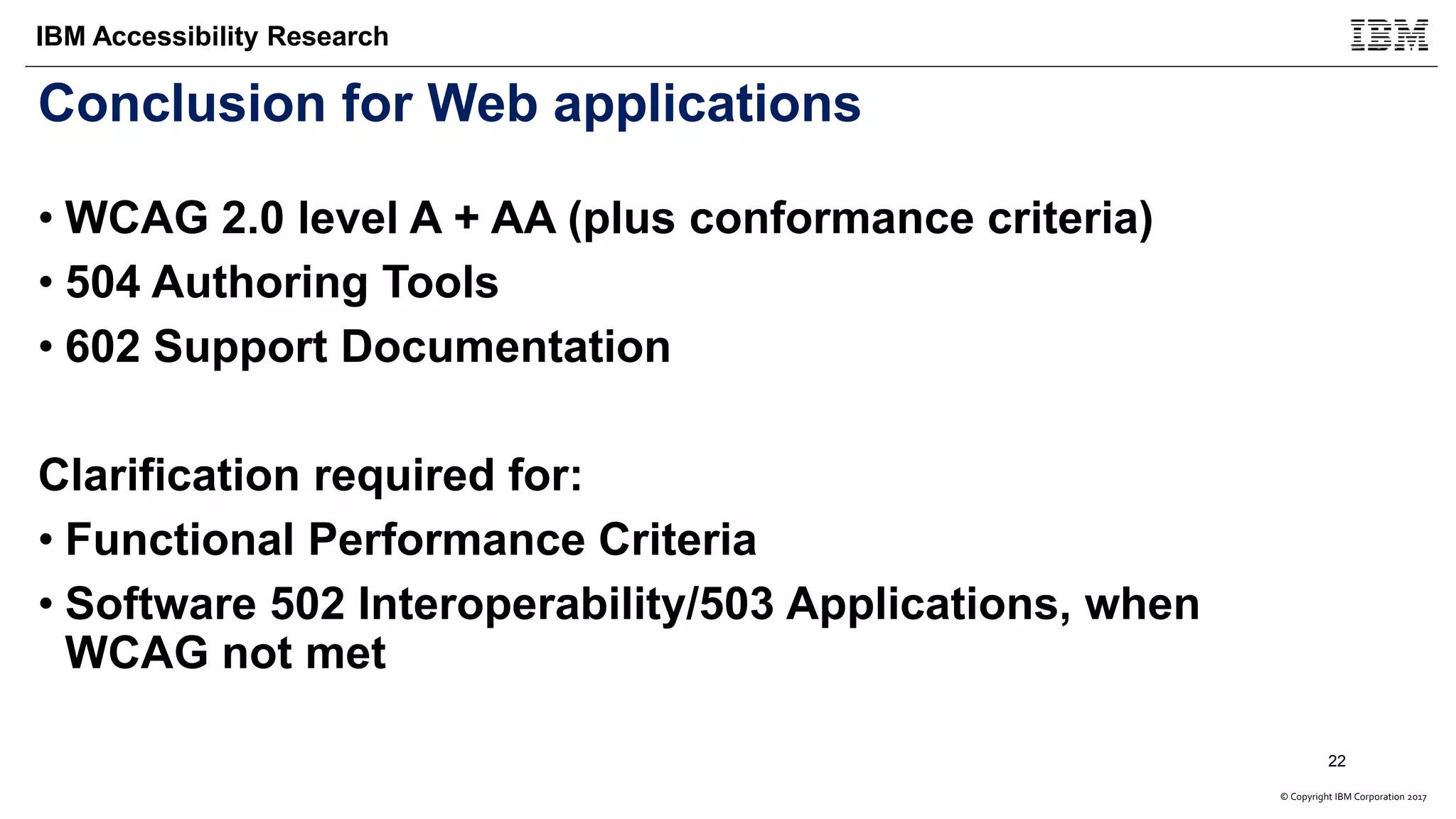 © Copyright IBM Corporation 2017
IBM Accessibility Research
Conclusion for Web applications
• WCAG 2.0 level A + AA (plus conformance criteria)
• 504 Authoring Tools
• 602 Support Documentation
Clarification required for:
• Functional Performance Criteria
• Software 502 Interoperability/503 Applications, when
WCAG not met
22
 