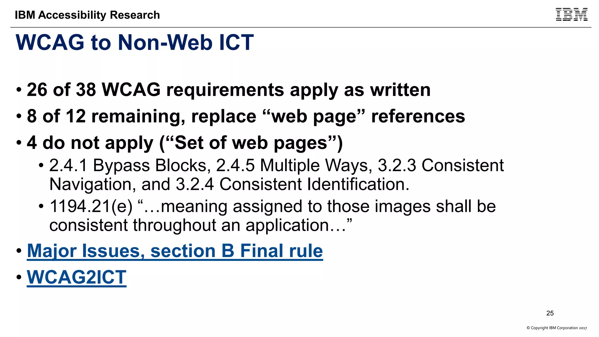 © Copyright IBM Corporation 2017
IBM Accessibility Research
WCAG to Non-Web ICT
• 26 of 38 WCAG requirements apply as written
• 8 of 12 remaining, replace “web page” references
• 4 do not apply (“Set of web pages”)
• 2.4.1 Bypass Blocks, 2.4.5 Multiple Ways, 3.2.3 Consistent
Navigation, and 3.2.4 Consistent Identification.
• 1194.21(e) “…meaning assigned to those images shall be
consistent throughout an application…”
• Major Issues, section B Final rule
• WCAG2ICT
25
 