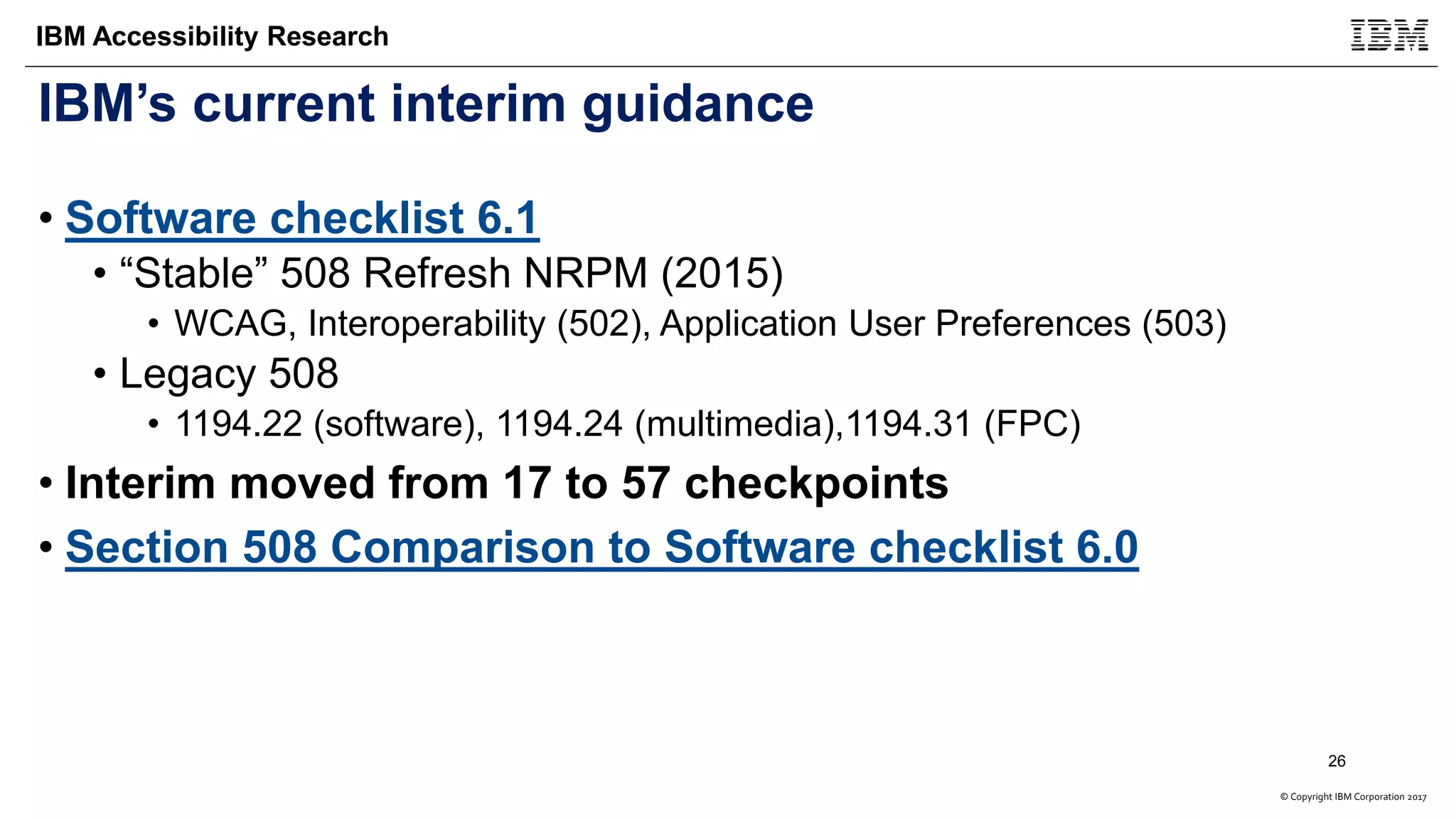 © Copyright IBM Corporation 2017
IBM Accessibility Research
IBM’s current interim guidance
• Software checklist 6.1
• “Stable” 508 Refresh NRPM (2015)
• WCAG, Interoperability (502), Application User Preferences (503)
• Legacy 508
• 1194.22 (software), 1194.24 (multimedia),1194.31 (FPC)
• Interim moved from 17 to 57 checkpoints
• Section 508 Comparison to Software checklist 6.0
26
 