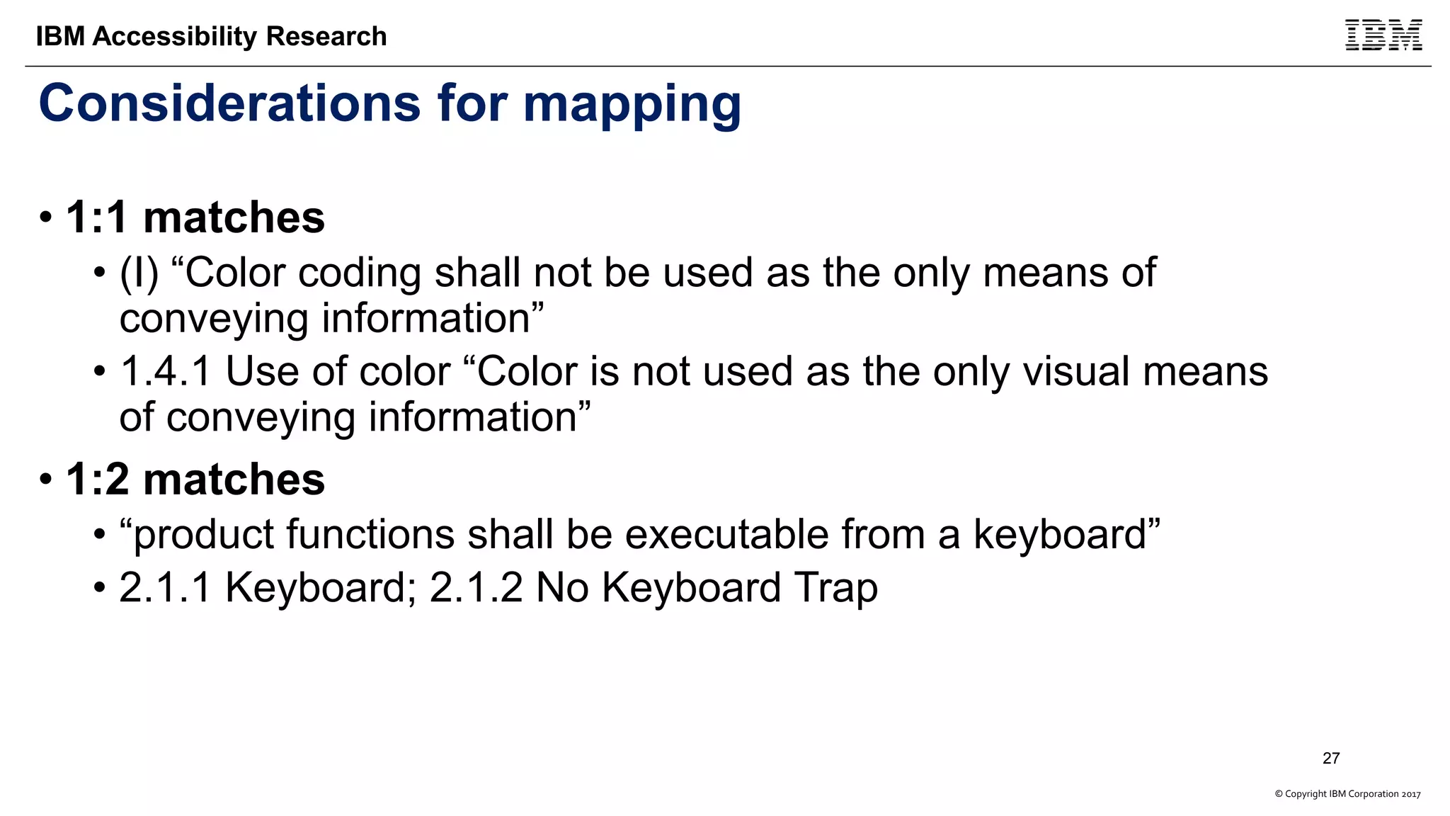 © Copyright IBM Corporation 2017
IBM Accessibility Research
Considerations for mapping
• 1:1 matches
• (I) “Color coding shall not be used as the only means of
conveying information”
• 1.4.1 Use of color “Color is not used as the only visual means
of conveying information”
• 1:2 matches
• “product functions shall be executable from a keyboard”
• 2.1.1 Keyboard; 2.1.2 No Keyboard Trap
27
 