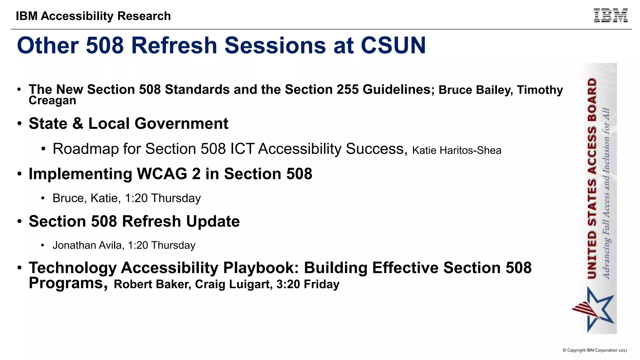 © Copyright IBM Corporation 2017
IBM Accessibility Research
Other 508 Refresh Sessions at CSUN
• The New Section 508 Standards and the Section 255 Guidelines; Bruce Bailey, Timothy
Creagan
• State & Local Government
• Roadmap for Section 508 ICT Accessibility Success, Katie Haritos-Shea
• Implementing WCAG 2 in Section 508
• Bruce, Katie, 1:20 Thursday
• Section 508 Refresh Update
• Jonathan Avila, 1:20 Thursday
• Technology Accessibility Playbook: Building Effective Section 508
Programs, Robert Baker, Craig Luigart, 3:20 Friday
 