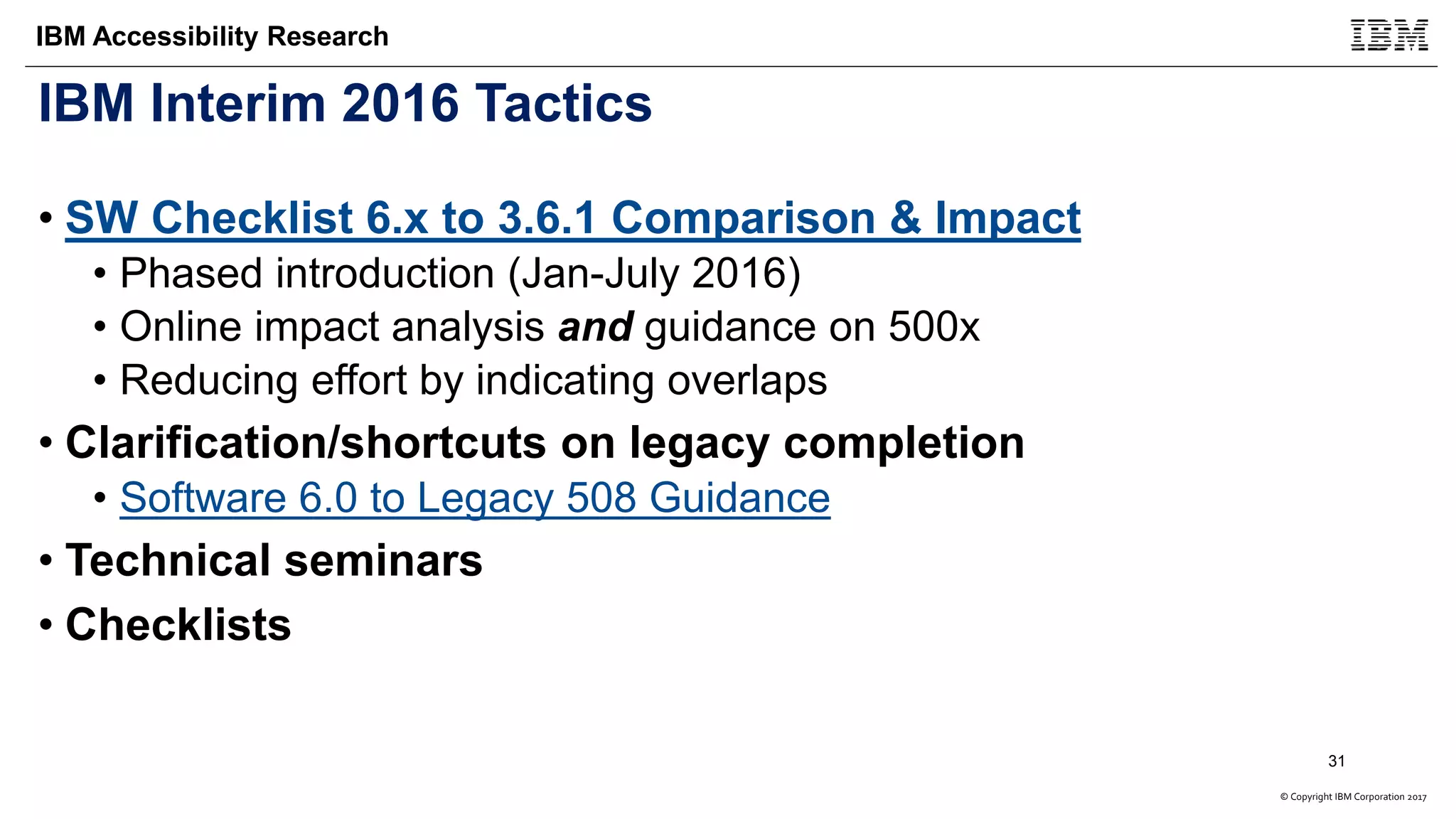 © Copyright IBM Corporation 2017
IBM Accessibility Research
IBM Interim 2016 Tactics
• SW Checklist 6.x to 3.6.1 Comparison & Impact
• Phased introduction (Jan-July 2016)
• Online impact analysis and guidance on 500x
• Reducing effort by indicating overlaps
• Clarification/shortcuts on legacy completion
• Software 6.0 to Legacy 508 Guidance
• Technical seminars
• Checklists
31
 
