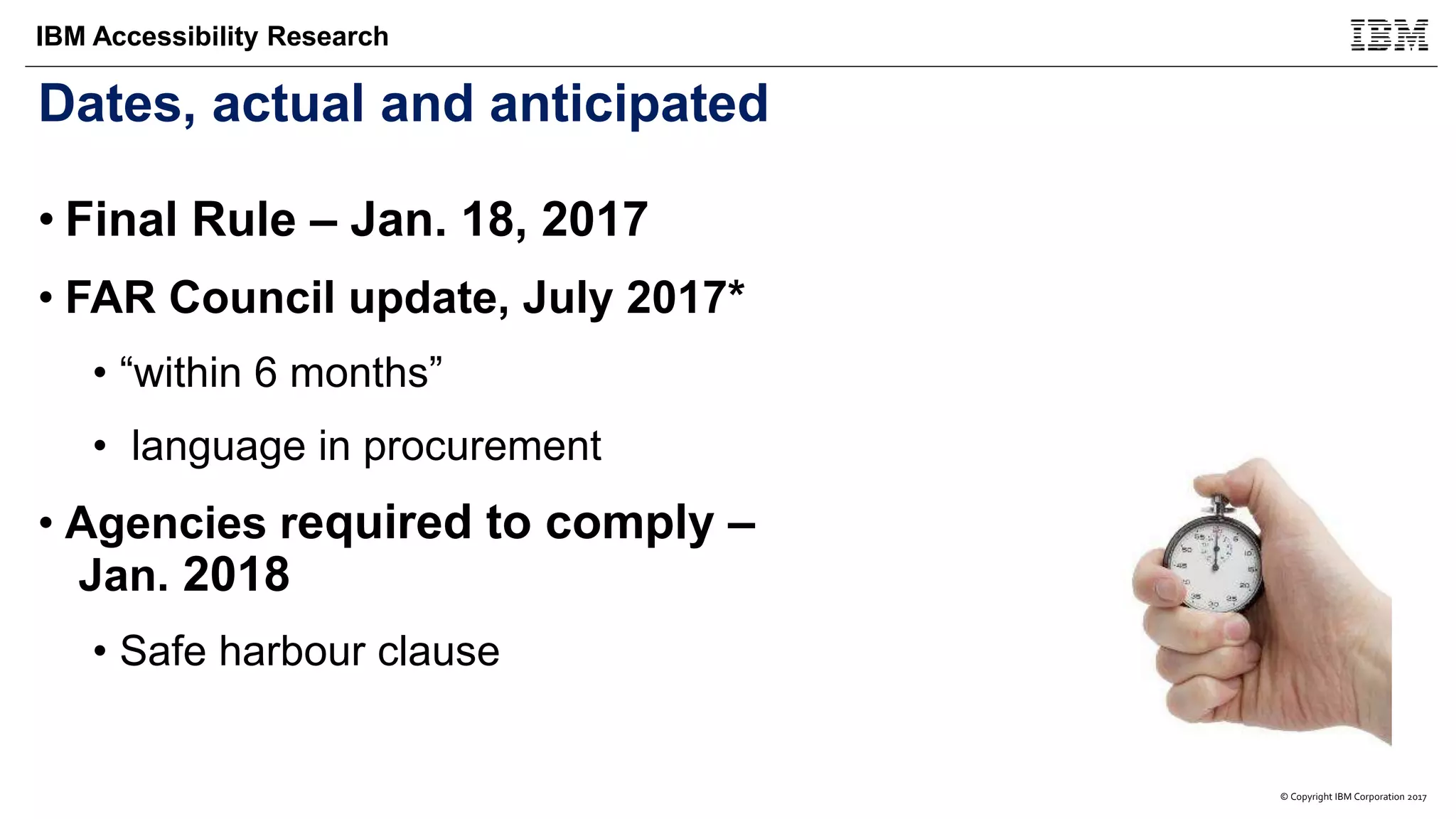 © Copyright IBM Corporation 2017
IBM Accessibility Research
Dates, actual and anticipated
• Final Rule – Jan. 18, 2017
• FAR Council update, July 2017*
• “within 6 months”
• language in procurement
• Agencies required to comply –
Jan. 2018
• Safe harbour clause
 