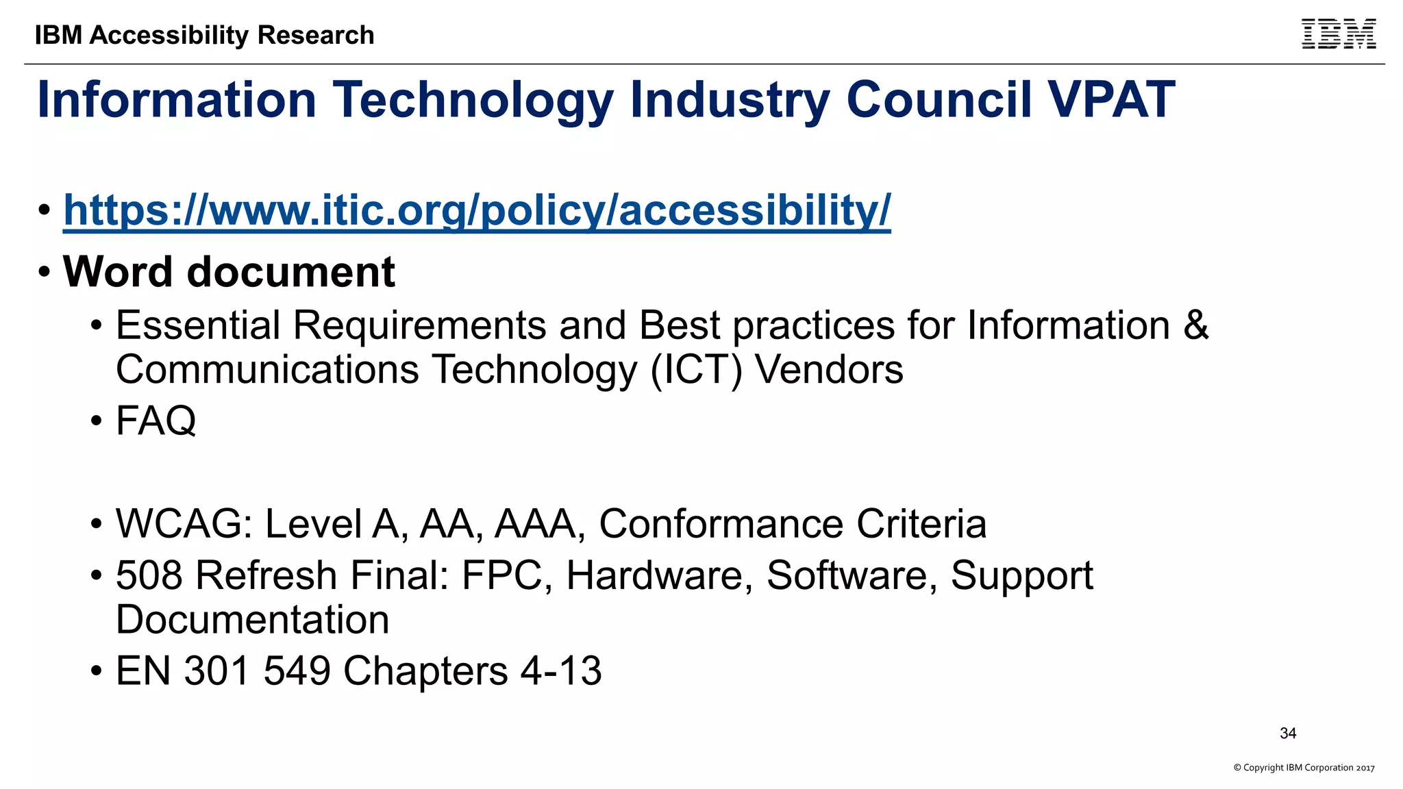 © Copyright IBM Corporation 2017
IBM Accessibility Research
Information Technology Industry Council VPAT
• https://www.itic.org/policy/accessibility/
• Word document
• Essential Requirements and Best practices for Information &
Communications Technology (ICT) Vendors
• FAQ
• WCAG: Level A, AA, AAA, Conformance Criteria
• 508 Refresh Final: FPC, Hardware, Software, Support
Documentation
• EN 301 549 Chapters 4-13
34
 