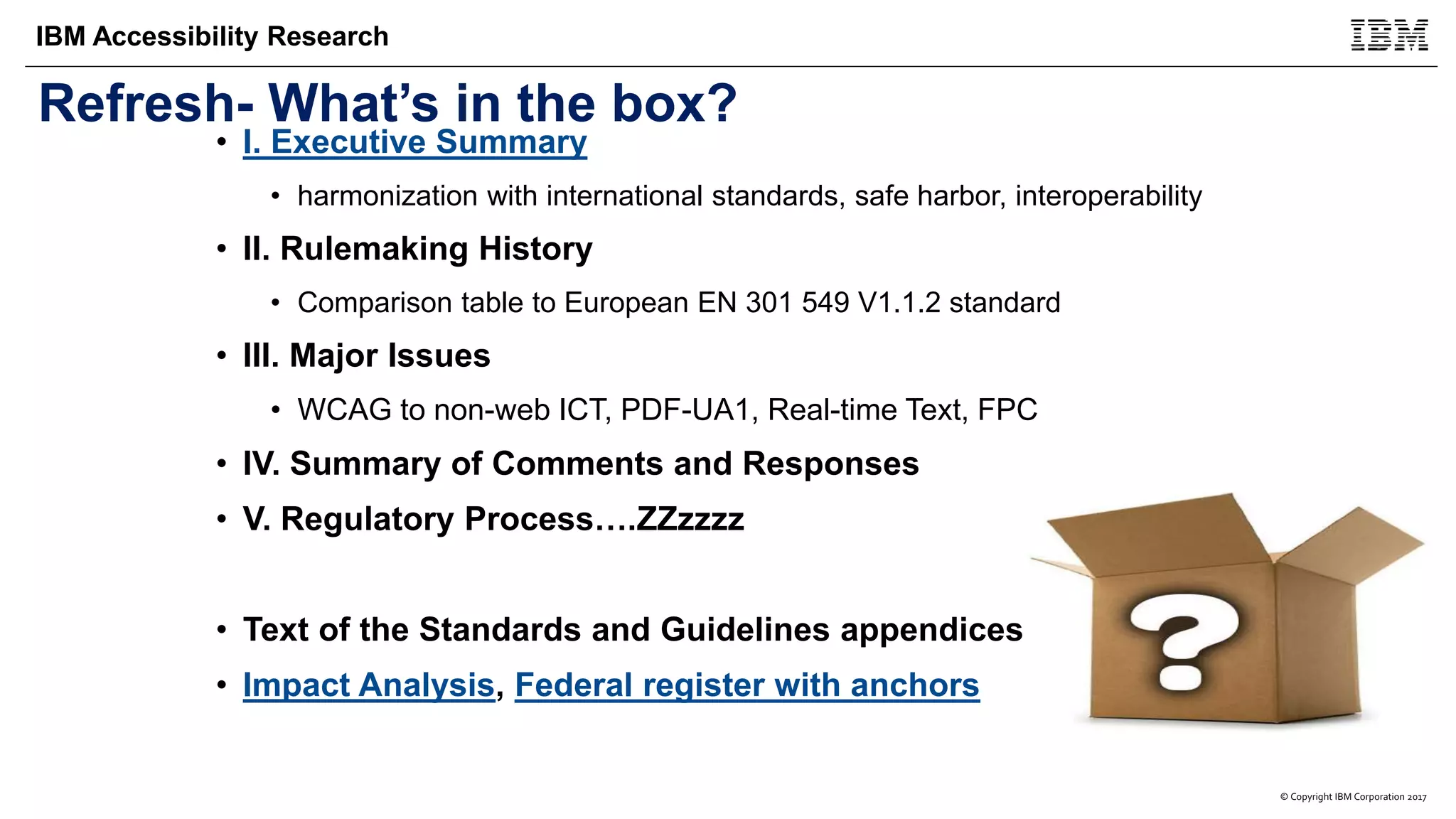 © Copyright IBM Corporation 2017
IBM Accessibility Research
Refresh- What’s in the box?
• I. Executive Summary
• harmonization with international standards, safe harbor, interoperability
• II. Rulemaking History
• Comparison table to European EN 301 549 V1.1.2 standard
• III. Major Issues
• WCAG to non-web ICT, PDF-UA1, Real-time Text, FPC
• IV. Summary of Comments and Responses
• V. Regulatory Process….ZZzzzz
• Text of the Standards and Guidelines appendices
• Impact Analysis, Federal register with anchors
 