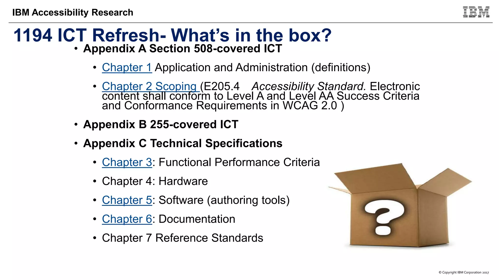 © Copyright IBM Corporation 2017
IBM Accessibility Research
1194 ICT Refresh- What’s in the box?
• Appendix A Section 508-covered ICT
• Chapter 1 Application and Administration (definitions)
• Chapter 2 Scoping (E205.4 Accessibility Standard. Electronic
content shall conform to Level A and Level AA Success Criteria
and Conformance Requirements in WCAG 2.0 )
• Appendix B 255-covered ICT
• Appendix C Technical Specifications
• Chapter 3: Functional Performance Criteria
• Chapter 4: Hardware
• Chapter 5: Software (authoring tools)
• Chapter 6: Documentation
• Chapter 7 Reference Standards
 