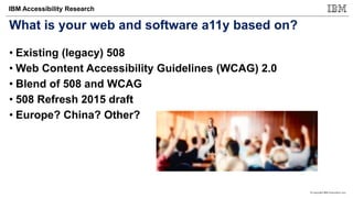 © Copyright IBM Corporation 2017
IBM Accessibility Research
What is your web and software a11y based on?
• Existing (legacy) 508
• Web Content Accessibility Guidelines (WCAG) 2.0
• Blend of 508 and WCAG
• 508 Refresh 2015 draft
• Europe? China? Other?
 