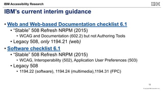 © Copyright IBM Corporation 2017
IBM Accessibility Research
IBM’s current interim guidance
• Web and Web-based Documentation checklist 6.1
• “Stable” 508 Refresh NRPM (2015)
• WCAG and Documentation (602.2) but not Authoring Tools
• Legacy 508, only 1194.21 (web)
• Software checklist 6.1
• “Stable” 508 Refresh NRPM (2015)
• WCAG, Interoperability (502), Application User Preferences (503)
• Legacy 508
• 1194.22 (software), 1194.24 (multimedia),1194.31 (FPC)
12
 