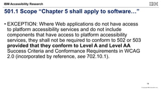 © Copyright IBM Corporation 2017
IBM Accessibility Research
501.1 Scope “Chapter 5 shall apply to software…”
• EXCEPTION: Where Web applications do not have access
to platform accessibility services and do not include
components that have access to platform accessibility
services, they shall not be required to conform to 502 or 503
provided that they conform to Level A and Level AA
Success Criteria and Conformance Requirements in WCAG
2.0 (incorporated by reference, see 702.10.1).
18
 