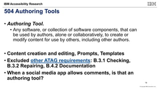 © Copyright IBM Corporation 2017
IBM Accessibility Research
504 Authoring Tools
• Authoring Tool.
• Any software, or collection of software components, that can
be used by authors, alone or collaboratively, to create or
modify content for use by others, including other authors.
• Content creation and editing, Prompts, Templates
• Excluded other ATAG requirements: B.3.1 Checking,
B.3.2 Repairing, B.4.2 Documentation
• When a social media app allows comments, is that an
authoring tool?
19
 