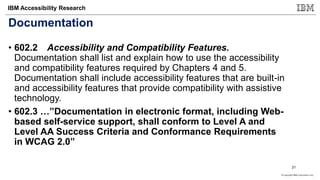 © Copyright IBM Corporation 2017
IBM Accessibility Research
Documentation
• 602.2 Accessibility and Compatibility Features.
Documentation shall list and explain how to use the accessibility
and compatibility features required by Chapters 4 and 5.
Documentation shall include accessibility features that are built-in
and accessibility features that provide compatibility with assistive
technology.
• 602.3 …”Documentation in electronic format, including Web-
based self-service support, shall conform to Level A and
Level AA Success Criteria and Conformance Requirements
in WCAG 2.0”
21
 