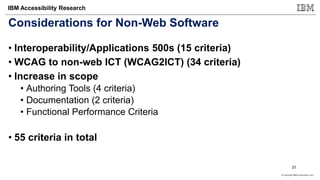 © Copyright IBM Corporation 2017
IBM Accessibility Research
Considerations for Non-Web Software
• Interoperability/Applications 500s (15 criteria)
• WCAG to non-web ICT (WCAG2ICT) (34 criteria)
• Increase in scope
• Authoring Tools (4 criteria)
• Documentation (2 criteria)
• Functional Performance Criteria
• 55 criteria in total
23
 