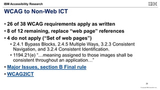 © Copyright IBM Corporation 2017
IBM Accessibility Research
WCAG to Non-Web ICT
• 26 of 38 WCAG requirements apply as written
• 8 of 12 remaining, replace “web page” references
• 4 do not apply (“Set of web pages”)
• 2.4.1 Bypass Blocks, 2.4.5 Multiple Ways, 3.2.3 Consistent
Navigation, and 3.2.4 Consistent Identification.
• 1194.21(e) “…meaning assigned to those images shall be
consistent throughout an application…”
• Major Issues, section B Final rule
• WCAG2ICT
25
 