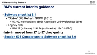 © Copyright IBM Corporation 2017
IBM Accessibility Research
IBM’s current interim guidance
• Software checklist 6.1
• “Stable” 508 Refresh NRPM (2015)
• WCAG, Interoperability (502), Application User Preferences (503)
• Legacy 508
• 1194.22 (software), 1194.24 (multimedia),1194.31 (FPC)
• Interim moved from 17 to 57 checkpoints
• Section 508 Comparison to Software checklist 6.0
26
 