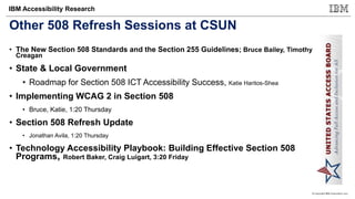 © Copyright IBM Corporation 2017
IBM Accessibility Research
Other 508 Refresh Sessions at CSUN
• The New Section 508 Standards and the Section 255 Guidelines; Bruce Bailey, Timothy
Creagan
• State & Local Government
• Roadmap for Section 508 ICT Accessibility Success, Katie Haritos-Shea
• Implementing WCAG 2 in Section 508
• Bruce, Katie, 1:20 Thursday
• Section 508 Refresh Update
• Jonathan Avila, 1:20 Thursday
• Technology Accessibility Playbook: Building Effective Section 508
Programs, Robert Baker, Craig Luigart, 3:20 Friday
 