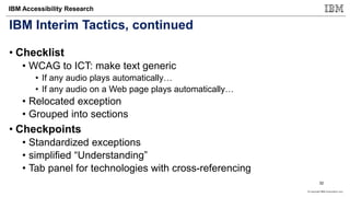 © Copyright IBM Corporation 2017
IBM Accessibility Research
IBM Interim Tactics, continued
• Checklist
• WCAG to ICT: make text generic
• If any audio plays automatically…
• If any audio on a Web page plays automatically…
• Relocated exception
• Grouped into sections
• Checkpoints
• Standardized exceptions
• simplified “Understanding”
• Tab panel for technologies with cross-referencing
32
 