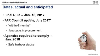 © Copyright IBM Corporation 2017
IBM Accessibility Research
Dates, actual and anticipated
• Final Rule – Jan. 18, 2017
• FAR Council update, July 2017*
• “within 6 months”
• language in procurement
• Agencies required to comply –
Jan. 2018
• Safe harbour clause
 
