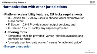 © Copyright IBM Corporation 2017
IBM Accessibility Research
Harmonization with other jurisdictions
• Platform accessibility features, EU lacks requirements:
• D. Section 10.6.7 Allow users to choose visual alternative for
audio output;
• F. Section 10.6.9 Provide speech output services; and
• G. Section 10.7.1 Display any captions provided.
• Authoring tools
• Templates “shall be provided” versus “shall be available and
identified as such”
• “prompts user to create content” versus “enable and guide”
• Europe discussion
35
 