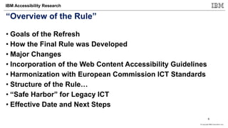 © Copyright IBM Corporation 2017
IBM Accessibility Research
“Overview of the Rule”
• Goals of the Refresh
• How the Final Rule was Developed
• Major Changes
• Incorporation of the Web Content Accessibility Guidelines
• Harmonization with European Commission ICT Standards
• Structure of the Rule…
• “Safe Harbor” for Legacy ICT
• Effective Date and Next Steps
6
 