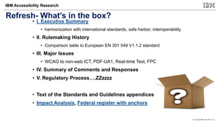 © Copyright IBM Corporation 2017
IBM Accessibility Research
Refresh- What’s in the box?
• I. Executive Summary
• harmonization with international standards, safe harbor, interoperability
• II. Rulemaking History
• Comparison table to European EN 301 549 V1.1.2 standard
• III. Major Issues
• WCAG to non-web ICT, PDF-UA1, Real-time Text, FPC
• IV. Summary of Comments and Responses
• V. Regulatory Process….ZZzzzz
• Text of the Standards and Guidelines appendices
• Impact Analysis, Federal register with anchors
 