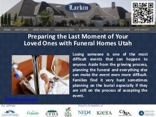 Preparing the Last Moment of Your
          Loved Ones with Funeral Homes Utah
                         Losing someone is one of the most
                         difficult events that can happen to
                         anyone. Aside from the grieving process,
                         planning the funeral and everything else
                         can make the event even more difficult.
                         Families find it very hard sometimes
                         planning on the burial especially if they
                         are still on the process of accepting the
                         event.
larkinmortuary.com
 
