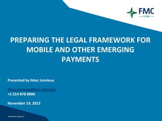 PREPARING THE LEGAL FRAMEWORK FOR
     MOBILE AND OTHER EMERGING
             PAYMENTS

Presented by Marc Lemieux

Marc.lemieux@fmc-law.com
+1 514 878 8806

November 19, 2012
 