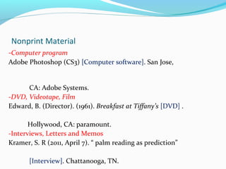Nonprint Material 
-Computer program 
Adobe Photoshop (CS3) [Computer software]. San Jose, 
CA: Adobe Systems. 
-DVD, Videotape, Film 
Edward, B. (Director). (1961). Breakfast at Tiffany’s [DVD] . 
Hollywood, CA: paramount. 
-Interviews, Letters and Memos 
Kramer, S. R (2011, April 7). “ palm reading as prediction” 
[Interview]. Chattanooga, TN. 
 